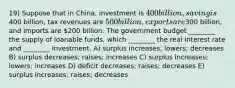 19) Suppose that in China, investment is 400 billion, saving is400 billion, tax revenues are 500 billion, exports are300 billion, and imports are 200 billion. The government budget ________ the supply of loanable funds, which ________ the real interest rate and ________ investment. A) surplus increases; lowers; decreases B) surplus decreases; raises; increases C) surplus increases; lowers; increases D) deficit decreases; raises; decreases E) surplus increases; raises; decreases