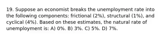 19. Suppose an economist breaks the unemployment rate into the following components: frictional (2%), structural (1%), and cyclical (4%). Based on these estimates, the natural rate of unemployment is: A) 0%. B) 3%. C) 5%. D) 7%.