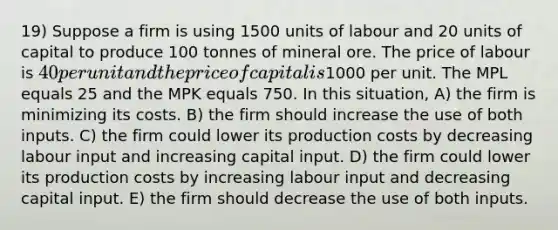 19) Suppose a firm is using 1500 units of labour and 20 units of capital to produce 100 tonnes of mineral ore. The price of labour is 40 per unit and the price of capital is1000 per unit. The MPL equals 25 and the MPK equals 750. In this situation, A) the firm is minimizing its costs. B) the firm should increase the use of both inputs. C) the firm could lower its production costs by decreasing labour input and increasing capital input. D) the firm could lower its production costs by increasing labour input and decreasing capital input. E) the firm should decrease the use of both inputs.