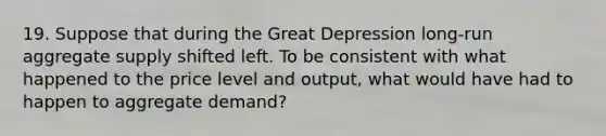 19. Suppose that during the Great Depression long-run aggregate supply shifted left. To be consistent with what happened to the price level and output, what would have had to happen to aggregate demand?