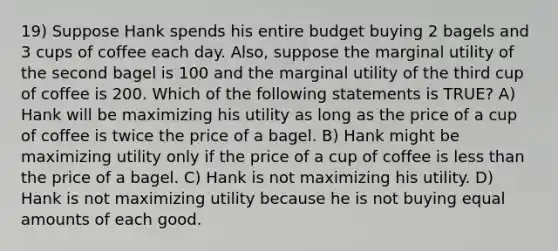 19) Suppose Hank spends his entire budget buying 2 bagels and 3 cups of coffee each day. Also, suppose the marginal utility of the second bagel is 100 and the marginal utility of the third cup of coffee is 200. Which of the following statements is TRUE? A) Hank will be maximizing his utility as long as the price of a cup of coffee is twice the price of a bagel. B) Hank might be maximizing utility only if the price of a cup of coffee is less than the price of a bagel. C) Hank is not maximizing his utility. D) Hank is not maximizing utility because he is not buying equal amounts of each good.