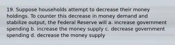 19. Suppose households attempt to decrease their money holdings. To counter this decrease in money demand and stabilize output, the Federal Reserve will a. increase government spending b. increase the money supply c. decrease government spending d. decrease the money supply