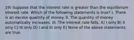 19) Suppose that the interest rate is greater than the equilibrium interest rate. Which of the following statements is true? I. There is an excess quantity of money. II. The quantity of money automatically increases. III. The interest rate falls. A) I only B) II only C) III only D) I and III only E) None of the above statements are true.