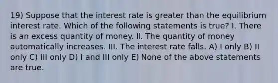 19) Suppose that the interest rate is greater than the equilibrium interest rate. Which of the following statements is true? I. There is an excess quantity of money. II. The quantity of money automatically increases. III. The interest rate falls. A) I only B) II only C) III only D) I and III only E) None of the above statements are true.