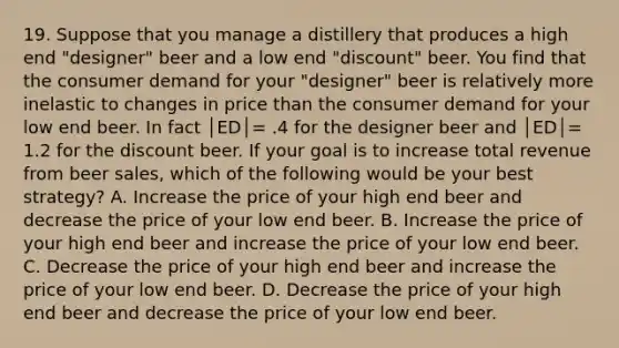 19. Suppose that you manage a distillery that produces a high end "designer" beer and a low end "discount" beer. You find that the consumer demand for your "designer" beer is relatively more inelastic to changes in price than the consumer demand for your low end beer. In fact │ED│= .4 for the designer beer and │ED│= 1.2 for the discount beer. If your goal is to increase total revenue from beer sales, which of the following would be your best strategy? A. Increase the price of your high end beer and decrease the price of your low end beer. B. Increase the price of your high end beer and increase the price of your low end beer. C. Decrease the price of your high end beer and increase the price of your low end beer. D. Decrease the price of your high end beer and decrease the price of your low end beer.