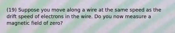 (19) Suppose you move along a wire at the same speed as the drift speed of electrons in the wire. Do you now measure a magnetic field of zero?