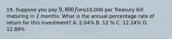 19. Suppose you pay 9,800 for a10,000 par Treasury bill maturing in 2 months. What is the annual percentage rate of return for this investment? A. 2.04% B. 12 % C. 12.24% D. 12.89%