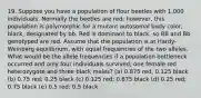 19. Suppose you have a population of flour beetles with 1,000 individuals. Normally the beetles are red; however, this population is polymorphic for a mutant autosomal body color, black, designated by bb. Red is dominant to black, so BB and Bb genotyped are red. Assume that the population is at Hardy-Weinberg equilibrium, with equal frequencies of the two alleles. What would be the allele frequencies if a population bottleneck occurred and only four individuals survived; one female red heterozygote and three black males? (a) 0.875 red; 0.125 black (b) 0.75 red; 0.25 black (c) 0.125 red; 0.875 black (d) 0.25 red; 0.75 black (e) 0.5 red; 0.5 black