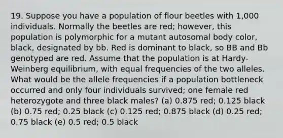 19. Suppose you have a population of flour beetles with 1,000 individuals. Normally the beetles are red; however, this population is polymorphic for a mutant autosomal body color, black, designated by bb. Red is dominant to black, so BB and Bb genotyped are red. Assume that the population is at Hardy-Weinberg equilibrium, with equal frequencies of the two alleles. What would be the allele frequencies if a population bottleneck occurred and only four individuals survived; one female red heterozygote and three black males? (a) 0.875 red; 0.125 black (b) 0.75 red; 0.25 black (c) 0.125 red; 0.875 black (d) 0.25 red; 0.75 black (e) 0.5 red; 0.5 black