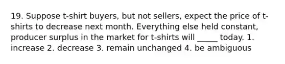 19. Suppose t-shirt buyers, but not sellers, expect the price of t-shirts to decrease next month. Everything else held constant, producer surplus in the market for t-shirts will _____ today. 1. increase 2. decrease 3. remain unchanged 4. be ambiguous