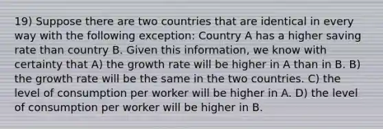 19) Suppose there are two countries that are identical in every way with the following exception: Country A has a higher saving rate than country B. Given this information, we know with certainty that A) the growth rate will be higher in A than in B. B) the growth rate will be the same in the two countries. C) the level of consumption per worker will be higher in A. D) the level of consumption per worker will be higher in B.