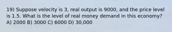 19) Suppose velocity is 3, real output is 9000, and the price level is 1.5. What is the level of real money demand in this economy? A) 2000 B) 3000 C) 6000 D) 30,000