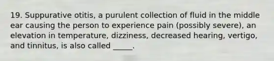 19. Suppurative otitis, a purulent collection of fluid in the middle ear causing the person to experience pain (possibly severe), an elevation in temperature, dizziness, decreased hearing, vertigo, and tinnitus, is also called _____.