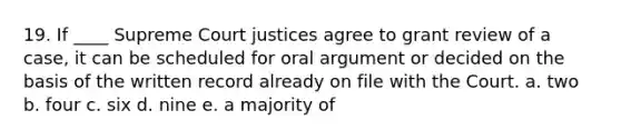 19. If ____ Supreme Court justices agree to grant review of a case, it can be scheduled for oral argument or decided on the basis of the written record already on file with the Court. a. two b. four c. six d. nine e. a majority of