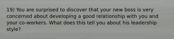 19) You are surprised to discover that your new boss is very concerned about developing a good relationship with you and your co-workers. What does this tell you about his leadership style?