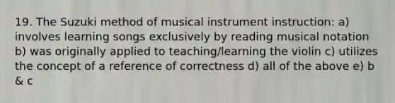 19. The Suzuki method of musical instrument instruction: a) involves learning songs exclusively by reading musical notation b) was originally applied to teaching/learning the violin c) utilizes the concept of a reference of correctness d) all of the above e) b & c