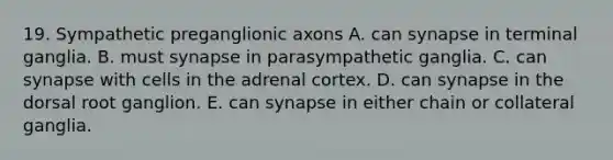 19. Sympathetic preganglionic axons A. can synapse in terminal ganglia. B. must synapse in parasympathetic ganglia. C. can synapse with cells in the adrenal cortex. D. can synapse in the dorsal root ganglion. E. can synapse in either chain or collateral ganglia.