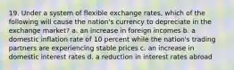 19. Under a system of flexible exchange rates, which of the following will cause the nation's currency to depreciate in the exchange market? a. an increase in foreign incomes b. a domestic inflation rate of 10 percent while the nation's trading partners are experiencing stable prices c. an increase in domestic interest rates d. a reduction in interest rates abroad