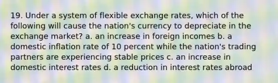 19. Under a system of flexible exchange rates, which of the following will cause the nation's currency to depreciate in the exchange market? a. an increase in foreign incomes b. a domestic inflation rate of 10 percent while the nation's trading partners are experiencing stable prices c. an increase in domestic interest rates d. a reduction in interest rates abroad