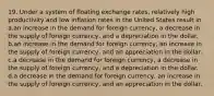 19. Under a system of floating exchange rates, relatively high productivity and low inflation rates in the United States result in a.an increase in the demand for foreign currency, a decrease in the supply of foreign currency, and a depreciation in the dollar. b.an increase in the demand for foreign currency, an increase in the supply of foreign currency, and an appreciation in the dollar. c.a decrease in the demand for foreign currency, a decrease in the supply of foreign currency, and a depreciation in the dollar. d.a decrease in the demand for foreign currency, an increase in the supply of foreign currency, and an appreciation in the dollar.