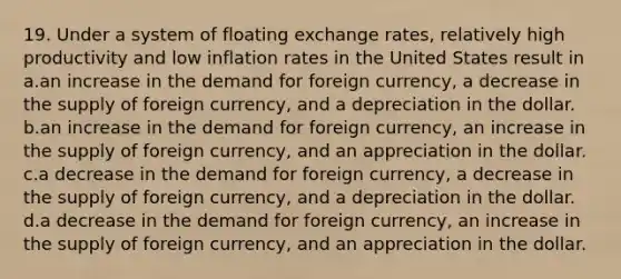 19. Under a system of floating exchange rates, relatively high productivity and low inflation rates in the United States result in a.an increase in the demand for foreign currency, a decrease in the supply of foreign currency, and a depreciation in the dollar. b.an increase in the demand for foreign currency, an increase in the supply of foreign currency, and an appreciation in the dollar. c.a decrease in the demand for foreign currency, a decrease in the supply of foreign currency, and a depreciation in the dollar. d.a decrease in the demand for foreign currency, an increase in the supply of foreign currency, and an appreciation in the dollar.