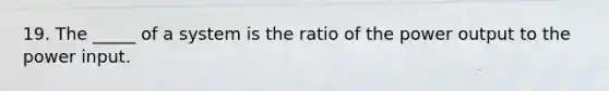 19. The _____ of a system is the ratio of the power output to the power input.