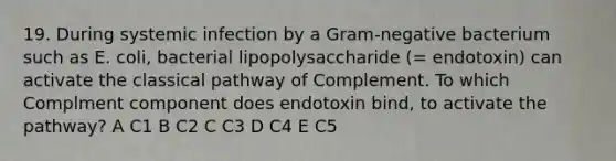 19. During systemic infection by a Gram-negative bacterium such as E. coli, bacterial lipopolysaccharide (= endotoxin) can activate the classical pathway of Complement. To which Complment component does endotoxin bind, to activate the pathway? A C1 B C2 C C3 D C4 E C5