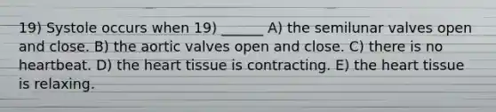 19) Systole occurs when 19) ______ A) the semilunar valves open and close. B) the aortic valves open and close. C) there is no heartbeat. D) the heart tissue is contracting. E) the heart tissue is relaxing.