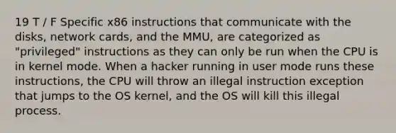 19 T / F Specific x86 instructions that communicate with the disks, network cards, and the MMU, are categorized as "privileged" instructions as they can only be run when the CPU is in kernel mode. When a hacker running in user mode runs these instructions, the CPU will throw an illegal instruction exception that jumps to the OS kernel, and the OS will kill this illegal process.