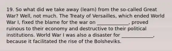 19. So what did we take away (learn) from the so-called Great War? Well, not much. The Treaty of Versailles, which ended World War I, fixed the blame for the war on _____________, proved ruinous to their economy and destructive to their political institutions. World War I was also a disaster for _____________, because it facilitated the rise of the Bolsheviks.