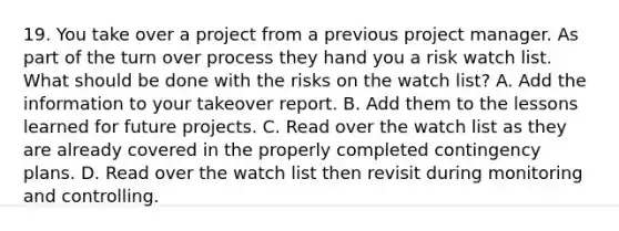 19. You take over a project from a previous project manager. As part of the turn over process they hand you a risk watch list. What should be done with the risks on the watch list? A. Add the information to your takeover report. B. Add them to the lessons learned for future projects. C. Read over the watch list as they are already covered in the properly completed contingency plans. D. Read over the watch list then revisit during monitoring and controlling.