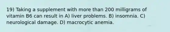 19) Taking a supplement with more than 200 milligrams of vitamin B6 can result in A) liver problems. B) insomnia. C) neurological damage. D) macrocytic anemia.