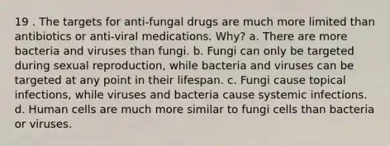 19 . The targets for anti-fungal drugs are much more limited than antibiotics or anti-viral medications. Why? a. There are more bacteria and viruses than fungi. b. Fungi can only be targeted during sexual reproduction, while bacteria and viruses can be targeted at any point in their lifespan. c. Fungi cause topical infections, while viruses and bacteria cause systemic infections. d. Human cells are much more similar to fungi cells than bacteria or viruses.