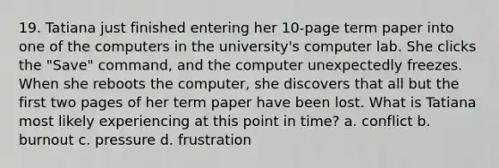 19. Tatiana just finished entering her 10-page term paper into one of the computers in the university's computer lab. She clicks the "Save" command, and the computer unexpectedly freezes. When she reboots the computer, she discovers that all but the first two pages of her term paper have been lost. What is Tatiana most likely experiencing at this point in time? a. conflict b. burnout c. pressure d. frustration