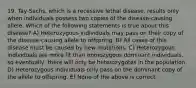 19. Tay-Sachs, which is a recessive lethal disease, results only when individuals possess two copies of the disease-causing allele. Which of the following statements is true about this disease? A) Heterozygous individuals may pass on their copy of the disease-causing allele to offspring. B) All cases of this disease must be caused by new mutations. C) Heterozygous individuals are more fit than homozygous dominant individuals, so eventually, there will only be heterozygotes in the population. D) Heterozygous individuals only pass on the dominant copy of the allele to offspring. E) None of the above is correct.