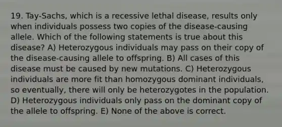 19. Tay-Sachs, which is a recessive lethal disease, results only when individuals possess two copies of the disease-causing allele. Which of the following statements is true about this disease? A) Heterozygous individuals may pass on their copy of the disease-causing allele to offspring. B) All cases of this disease must be caused by new mutations. C) Heterozygous individuals are more fit than homozygous dominant individuals, so eventually, there will only be heterozygotes in the population. D) Heterozygous individuals only pass on the dominant copy of the allele to offspring. E) None of the above is correct.