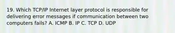 19. Which TCP/IP Internet layer protocol is responsible for delivering error messages if communication between two computers fails? A. ICMP B. IP C. TCP D. UDP