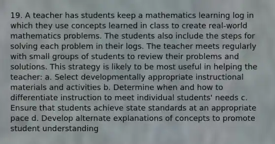 19. A teacher has students keep a mathematics learning log in which they use concepts learned in class to create real-world mathematics problems. The students also include the steps for solving each problem in their logs. The teacher meets regularly with small groups of students to review their problems and solutions. This strategy is likely to be most useful in helping the teacher: a. Select developmentally appropriate instructional materials and activities b. Determine when and how to differentiate instruction to meet individual students' needs c. Ensure that students achieve state standards at an appropriate pace d. Develop alternate explanations of concepts to promote student understanding