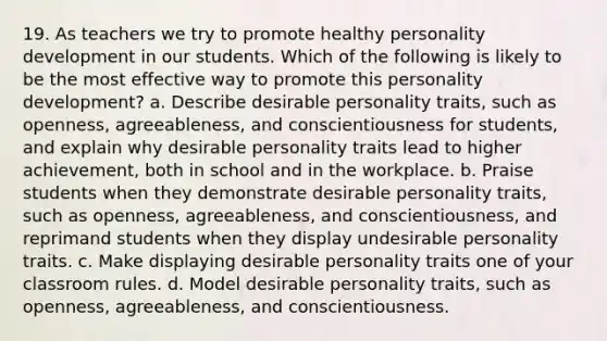 19. As teachers we try to promote healthy personality development in our students. Which of the following is likely to be the most effective way to promote this personality development? a. Describe desirable personality traits, such as openness, agreeableness, and conscientiousness for students, and explain why desirable personality traits lead to higher achievement, both in school and in the workplace. b. Praise students when they demonstrate desirable personality traits, such as openness, agreeableness, and conscientiousness, and reprimand students when they display undesirable personality traits. c. Make displaying desirable personality traits one of your classroom rules. d. Model desirable personality traits, such as openness, agreeableness, and conscientiousness.