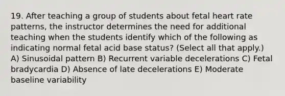 19. After teaching a group of students about fetal heart rate patterns, the instructor determines the need for additional teaching when the students identify which of the following as indicating normal fetal acid base status? (Select all that apply.) A) Sinusoidal pattern B) Recurrent variable decelerations C) Fetal bradycardia D) Absence of late decelerations E) Moderate baseline variability