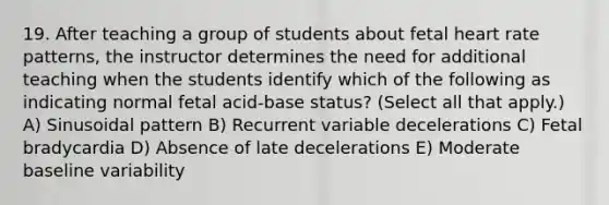 19. After teaching a group of students about fetal heart rate patterns, the instructor determines the need for additional teaching when the students identify which of the following as indicating normal fetal acid-base status? (Select all that apply.) A) Sinusoidal pattern B) Recurrent variable decelerations C) Fetal bradycardia D) Absence of late decelerations E) Moderate baseline variability