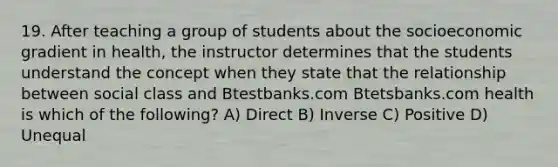 19. After teaching a group of students about the socioeconomic gradient in health, the instructor determines that the students understand the concept when they state that the relationship between social class and Btestbanks.com Btetsbanks.com health is which of the following? A) Direct B) Inverse C) Positive D) Unequal