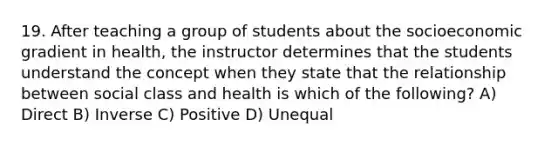 19. After teaching a group of students about the socioeconomic gradient in health, the instructor determines that the students understand the concept when they state that the relationship between social class and health is which of the following? A) Direct B) Inverse C) Positive D) Unequal