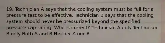 19. Technician A says that the cooling system must be full for a pressure test to be effective. Technician B says that the cooling system should never be pressurized beyond the specified pressure cap rating. Who is correct? Technician A only Technician B only Both A and B Neither A nor B