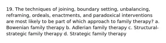 19. The techniques of joining, boundary setting, unbalancing, reframing, ordeals, enactments, and paradoxical interventions are most likely to be part of which approach to family therapy? a. Bowenian family therapy b. Adlerian family therapy c. Structural-strategic family therapy d. Strategic family therapy