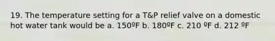 19. The temperature setting for a T&P relief valve on a domestic hot water tank would be a. 150ºF b. 180ºF c. 210 ºF d. 212 ºF