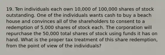 19. Ten individuals each own 10,000 of 100,000 shares of stock outstanding. One of the individuals wants cash to buy a beach house and convinces all of the shareholders to consent to a redemption of 5,000 shares of stock each. The corporation will repurchase the 50,000 total shares of stock using funds it has on hand. What is the proper tax treatment of this share redemption, from the point of view of the individuals?