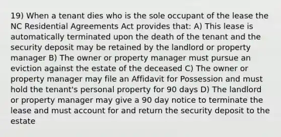 19) When a tenant dies who is the sole occupant of the lease the NC Residential Agreements Act provides that: A) This lease is automatically terminated upon the death of the tenant and the security deposit may be retained by the landlord or property manager B) The owner or property manager must pursue an eviction against the estate of the deceased C) The owner or property manager may file an Affidavit for Possession and must hold the tenant's personal property for 90 days D) The landlord or property manager may give a 90 day notice to terminate the lease and must account for and return the security deposit to the estate