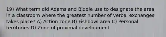 19) What term did Adams and Biddle use to designate the area in a classroom where the greatest number of verbal exchanges takes place? A) Action zone B) Fishbowl area C) Personal territories D) Zone of proximal development