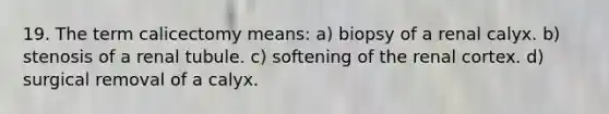 19. The term calicectomy means: a) biopsy of a renal calyx. b) stenosis of a renal tubule. c) softening of the renal cortex. d) surgical removal of a calyx.